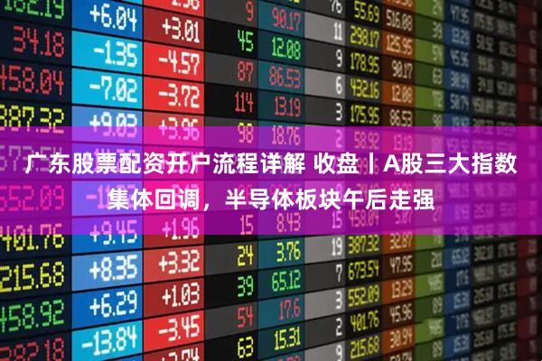广东股票配资开户流程详解 收盘丨A股三大指数集体回调，半导体板块午后走强