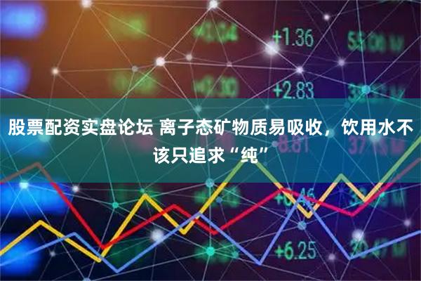 股票配资实盘论坛 离子态矿物质易吸收,饮用水不该只追求“纯”