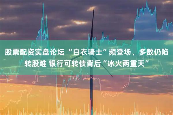 股票配资实盘论坛 “白衣骑士”频登场、多数仍陷转股难 银行可转债背后“冰火两重天”