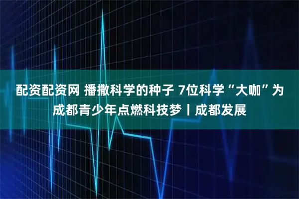 配资配资网 播撒科学的种子 7位科学“大咖”为成都青少年点燃科技梦丨成都发展