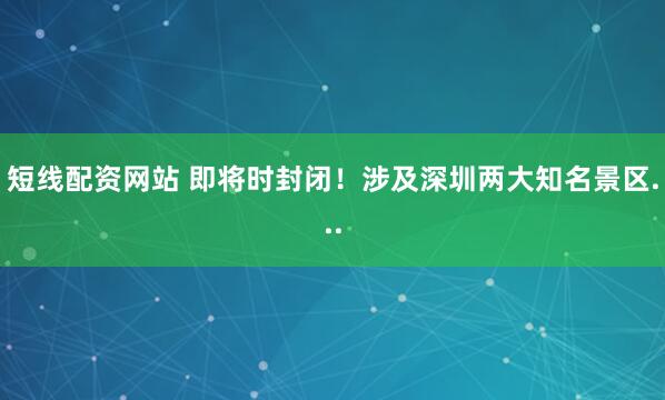 短线配资网站 即将时封闭!涉及深圳两大知名景区...