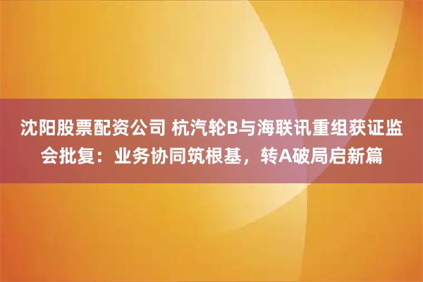 沈阳股票配资公司 杭汽轮B与海联讯重组获证监会批复:业务协同筑根基,转A破局启新篇
