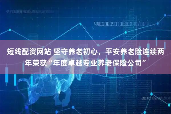 短线配资网站 坚守养老初心,平安养老险连续两年荣获“年度卓越专业养老保险公司”