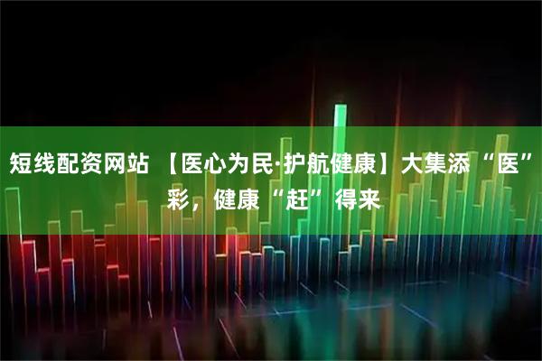 短线配资网站 【医心为民·护航健康】大集添 “医” 彩,健康 “赶” 得来