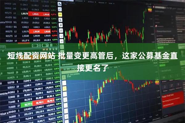 短线配资网站 批量变更高管后,这家公募基金直接更名了