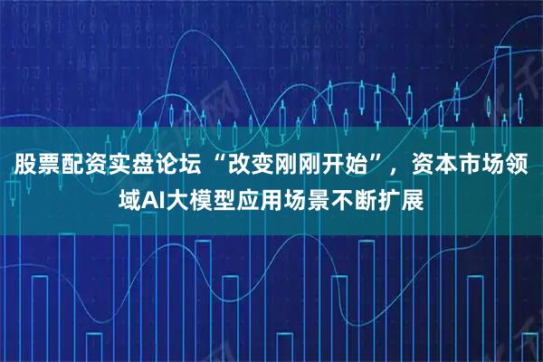 股票配资实盘论坛 “改变刚刚开始”,资本市场领域AI大模型应用场景不断扩展