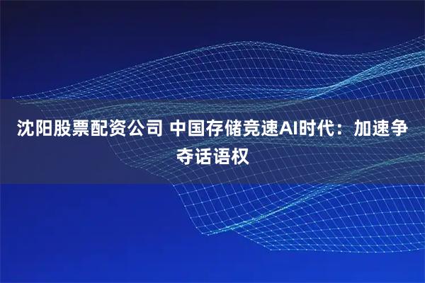 沈阳股票配资公司 中国存储竞速AI时代:加速争夺话语权