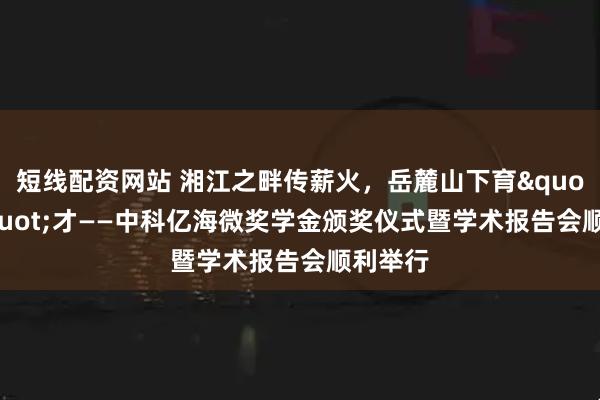 短线配资网站 湘江之畔传薪火,岳麓山下育"芯"才——中科亿海微奖学金颁奖仪式暨学术报告会顺利举行