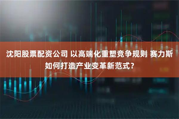 沈阳股票配资公司 以高端化重塑竞争规则 赛力斯如何打造产业变革新范式?