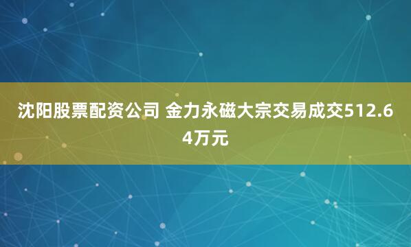沈阳股票配资公司 金力永磁大宗交易成交512.64万元